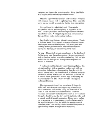 containers are also needed near the seating. These should also
be of rugged design and have permanent anchors.

   The areas adjacent to the concrete surfaces should be treated
with designed crushed rock or asphalt paving. These areas take
heavy use and provide access to the facility from many points.

   Bike parking with racks is indicated. These can be
incorporated into the walls and paving as suggested on the
plan. This will protect the bikes and organize them out of the
way of other users. A bike parking area may also discourage
the use of bikes on the skateboarding surface.

    Paved paths from the street side parking are shown. This is
to facilitate access from cars and to separate bikes and cars to
some degree at the car/parking entry. The paved paths will
also help protect ground surfaces between the skateboard
facility and the street, an area showing heavy wear.

Parking – The partially graded area adjacent to the skateboard
facility is now used for random parking. No parking pattern is
indicated and the surface is rapidly deteriorating. Soil has been
pushed into the drainage and the edge of the slopes are not
defined or protected.

   A parking layout has been drawn on the enlarged plan. This
orientation allows for five regulation-parking slots with one
being sized for handicapped designation. In order to fit this
number into the site, a low retaining wall is indicated along the
east side of the first parking slot. An additional five to six feet
of surface area is gained and a defined edge is created by the
excavation and wall. This scheme provides for adequate
backing and turning.

   The front edge of the parking, towards the drainage, is
pulled back some from the existing parking area and curb
and/or barriers are indicated for safety and protection of the
slope. A curb pattern is indicated to separate cars from
pedestrian circulation with handicapped ramps at two locations.
The curbs should run out the drive entry to define the edge and
to provide a pedestrian path separation. The driveway surface
can be as narrow as twenty to twenty-two feet between curbs
and a pedestrian path of six feet width can occupy the north
side of the entry. The existing culvert under the entry drive is
approximately 39 feet in length (see sketch detail).
 