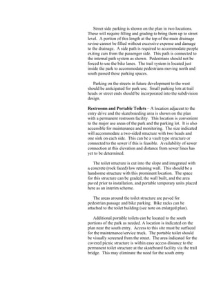 Street side parking is shown on the plan in two locations.
These will require filling and grading to bring them up to street
level. A portion of this length at the top of the main drainage
ravine cannot be filled without excessive expense and damage
to the drainage. A side path is required to accommodate people
exiting cars from the passenger side. This path is connected to
the internal path system as shown. Pedestrians should not be
forced to use the bike lanes. The trail system is located just
inside the park to accommodate pedestrians moving north and
south passed these parking spaces.

   Parking on the streets in future development to the west
should be anticipated for park use. Small parking lots at trail
heads or street ends should be incorporated into the subdivision
design.

Restrooms and Portable Toilets – A location adjacent to the
entry drive and the skateboarding area is shown on the plan
with a permanent restroom facility. This location is convenient
to the major use areas of the park and the parking lot. It is also
accessible for maintenance and monitoring. The size indicated
will accommodate a two-sided structure with two heads and
one sink on each side. This can be a vault type structure or
connected to the sewer if this is feasible. Availability of sewer
connection at this elevation and distance from sewer lines has
yet to be determined.

   The toilet structure is cut into the slope and integrated with
a concrete (rock faced) low retaining wall. This should be a
handsome structure with this prominent location. The space
for this structure can be graded, the wall built, and the area
paved prior to installation, and portable temporary units placed
here as an interim scheme.

    The areas around the toilet structure are paved for
pedestrian passage and bike parking. Bike racks can be
attached to the toilet building (see note on enlarged plan).

   Additional portable toilets can be located to the south
portions of the park as needed. A location is indicated on the
plan near the south entry. Access to this site must be surfaced
for the maintenance/service truck. The portable toilet should
be visually screened from the street. The area indicated for the
covered picnic structure is within easy access distance to the
permanent toilet structure at the skateboard facility via the trail
bridge. This may eliminate the need for the south entry
 