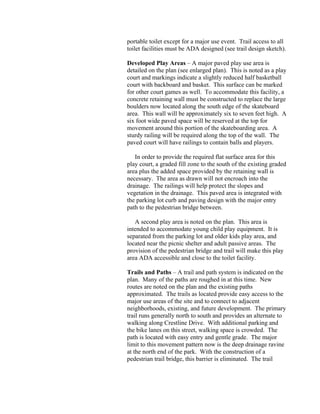 portable toilet except for a major use event. Trail access to all
toilet facilities must be ADA designed (see trail design sketch).

Developed Play Areas – A major paved play use area is
detailed on the plan (see enlarged plan). This is noted as a play
court and markings indicate a slightly reduced half basketball
court with backboard and basket. This surface can be marked
for other court games as well. To accommodate this facility, a
concrete retaining wall must be constructed to replace the large
boulders now located along the south edge of the skateboard
area. This wall will be approximately six to seven feet high. A
six foot wide paved space will be reserved at the top for
movement around this portion of the skateboarding area. A
sturdy railing will be required along the top of the wall. The
paved court will have railings to contain balls and players.

   In order to provide the required flat surface area for this
play court, a graded fill zone to the south of the existing graded
area plus the added space provided by the retaining wall is
necessary. The area as drawn will not encroach into the
drainage. The railings will help protect the slopes and
vegetation in the drainage. This paved area is integrated with
the parking lot curb and paving design with the major entry
path to the pedestrian bridge between.

   A second play area is noted on the plan. This area is
intended to accommodate young child play equipment. It is
separated from the parking lot and older kids play area, and
located near the picnic shelter and adult passive areas. The
provision of the pedestrian bridge and trail will make this play
area ADA accessible and close to the toilet facility.

Trails and Paths – A trail and path system is indicated on the
plan. Many of the paths are roughed in at this time. New
routes are noted on the plan and the existing paths
approximated. The trails as located provide easy access to the
major use areas of the site and to connect to adjacent
neighborhoods, existing, and future development. The primary
trail runs generally north to south and provides an alternate to
walking along Crestline Drive. With additional parking and
the bike lanes on this street, walking space is crowded. The
path is located with easy entry and gentle grade. The major
limit to this movement pattern now is the deep drainage ravine
at the north end of the park. With the construction of a
pedestrian trail bridge, this barrier is eliminated. The trail
 