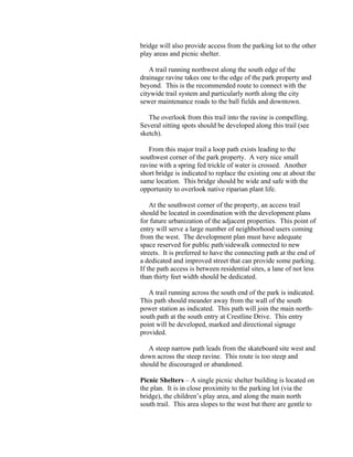 bridge will also provide access from the parking lot to the other
play areas and picnic shelter.

   A trail running northwest along the south edge of the
drainage ravine takes one to the edge of the park property and
beyond. This is the recommended route to connect with the
citywide trail system and particularly north along the city
sewer maintenance roads to the ball fields and downtown.

   The overlook from this trail into the ravine is compelling.
Several sitting spots should be developed along this trail (see
sketch).

   From this major trail a loop path exists leading to the
southwest corner of the park property. A very nice small
ravine with a spring fed trickle of water is crossed. Another
short bridge is indicated to replace the existing one at about the
same location. This bridge should be wide and safe with the
opportunity to overlook native riparian plant life.

    At the southwest corner of the property, an access trail
should be located in coordination with the development plans
for future urbanization of the adjacent properties. This point of
entry will serve a large number of neighborhood users coming
from the west. The development plan must have adequate
space reserved for public path/sidewalk connected to new
streets. It is preferred to have the connecting path at the end of
a dedicated and improved street that can provide some parking.
If the path access is between residential sites, a lane of not less
than thirty feet width should be dedicated.

   A trail running across the south end of the park is indicated.
This path should meander away from the wall of the south
power station as indicated. This path will join the main north-
south path at the south entry at Crestline Drive. This entry
point will be developed, marked and directional signage
provided.

   A steep narrow path leads from the skateboard site west and
down across the steep ravine. This route is too steep and
should be discouraged or abandoned.

Picnic Shelters – A single picnic shelter building is located on
the plan. It is in close proximity to the parking lot (via the
bridge), the children’s play area, and along the main north
south trail. This area slopes to the west but there are gentle to
 