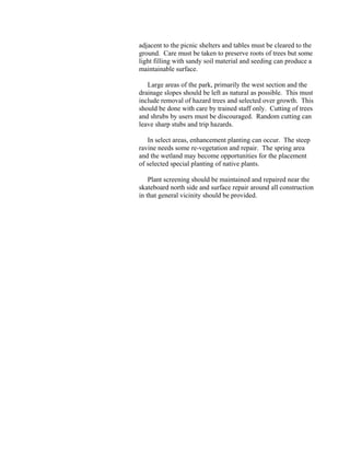 adjacent to the picnic shelters and tables must be cleared to the
ground. Care must be taken to preserve roots of trees but some
light filling with sandy soil material and seeding can produce a
maintainable surface.

   Large areas of the park, primarily the west section and the
drainage slopes should be left as natural as possible. This must
include removal of hazard trees and selected over growth. This
should be done with care by trained staff only. Cutting of trees
and shrubs by users must be discouraged. Random cutting can
leave sharp stubs and trip hazards.

   In select areas, enhancement planting can occur. The steep
ravine needs some re-vegetation and repair. The spring area
and the wetland may become opportunities for the placement
of selected special planting of native plants.

    Plant screening should be maintained and repaired near the
skateboard north side and surface repair around all construction
in that general vicinity should be provided.
 
