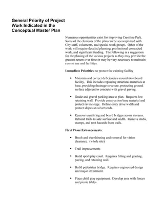 General Priority of Project
Work Indicated in the
Conceptual Master Plan
                              Numerous opportunities exist for improving Crestline Park.
                              Some of the elements of the plan can be accomplished with
                              City staff, volunteers, and special work groups. Other of the
                              work will require detailed planning, professional contracted
                              work, and significant funding. The following is a suggestion
                              for the phasing of the various projects as they may provide the
                              greatest return over time or may be very necessary to maintain
                              current use and facilities.

                              Immediate Priorities: to protect the existing facility

                                     Maintain and correct deficiencies around skateboard
                                     facility. This includes replacing structural materials at
                                     base, providing drainage structure, protecting ground
                                     surface adjacent to concrete with gravel paving.

                                     Grade and gravel parking area to plan. Requires low
                                     retaining wall. Provide construction base material and
                                     protect ravine edge. Define entry drive width and
                                     protect slopes at culvert ends.

                                     Remove unsafe log and board bridges across streams.
                                     Rebuild trails to safe surface and width. Remove stubs,
                                     stumps, and root hazards from trails.

                              First Phase Enhancements:

                                     Brush and tree thinning and removal for vision
                                     clearance. (whole site)

                                     Trail improvements

                                     Build sport/play court. Requires filling and grading,
                                     paving, and retaining wall.

                                     Build pedestrian bridge. Requires engineered design
                                     and major investment.

                                     Place child play equipment. Develop area with fences
                                     and picnic tables.
 