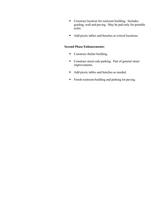 Construct location for restroom building. Includes
      grading, wall and paving. May be pad only for portable
      toilet.

      Add picnic tables and benches at critical locations.


Second Phase Enhancements:

      Construct shelter building.

      Construct street-side parking. Part of general street
      improvements.

      Add picnic tables and benches as needed.

      Finish restroom building and parking lot paving.
 