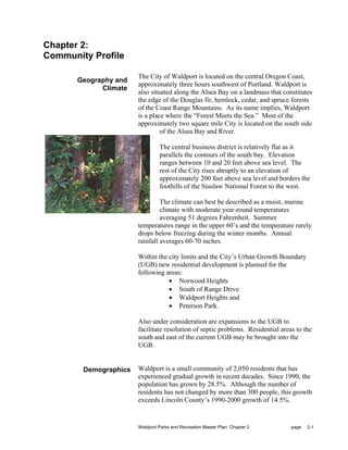 Chapter 2:
Community Profile

                       The City of Waldport is located on the central Oregon Coast,
       Geography and
                       approximately three hours southwest of Portland. Waldport is
             Climate
                       also situated along the Alsea Bay on a landmass that constitutes
                       the edge of the Douglas fir, hemlock, cedar, and spruce forests
                       of the Coast Range Mountains. As its name implies, Waldport
                       is a place where the “Forest Meets the Sea.” Most of the
                       approximately two square mile City is located on the south side
                                of the Alsea Bay and River.

                                The central business district is relatively flat as it
                                parallels the contours of the south bay. Elevation
                                ranges between 10 and 20 feet above sea level. The
                                rest of the City rises abruptly to an elevation of
                                approximately 200 feet above sea level and borders the
                                foothills of the Siuslaw National Forest to the west.

                                The climate can best be described as a moist, marine
                                climate with moderate year-round temperatures
                                averaging 51 degrees Fahrenheit. Summer
                       temperatures range in the upper 60’s and the temperature rarely
                       drops below freezing during the winter months. Annual
                       rainfall averages 60-70 inches.

                       Within the city limits and the City’s Urban Growth Boundary
                       (UGB) new residential development is planned for the
                       following areas:
                                  • Norwood Heights
                                  • South of Range Drive
                                  • Waldport Heights and
                                  • Peterson Park.

                       Also under consideration are expansions to the UGB to
                       facilitate resolution of septic problems. Residential areas to the
                       south and east of the current UGB may be brought into the
                       UGB.


        Demographics   Waldport is a small community of 2,050 residents that has
                       experienced gradual growth in recent decades. Since 1990, the
                       population has grown by 28.5%. Although the number of
                       residents has not changed by more than 300 people, this growth
                       exceeds Lincoln County’s 1990-2000 growth of 14.5%.


                       Waldport Parks and Recreation Master Plan: Chapter 2      page   2-1
 