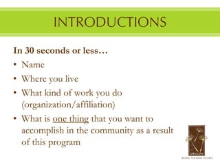 In 30 seconds or less…
• Name
• Where you live
• What kind of work you do
  (organization/affiliation)
• What is one thing that you want to
  accomplish in the community as a result
  of this program
 
