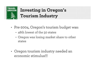 Investing in Oregon’s
     Tourism Industry

• Pre-2004, Oregon’s tourism budget was:
  – 46th lowest of the 50 states
  – Oregon was losing market share to other
    states


• Oregon tourism industry needed an
  economic stimulus!!!
 