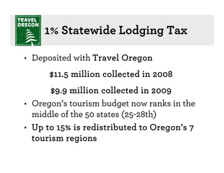 1% Statewide Lodging Tax

• Deposited with Travel Oregon
      $11.5 million collected in 2008
       $9.9 million collected in 2009
• Oregon’s tourism budget now ranks in the
  middle of the 50 states (25-28th)
• Up to 15% is redistributed to Oregon’s 7
  tourism regions
 