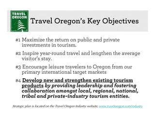 Travel Oregon’s Key Objectives

  #1 Maximize the return on public and private
     investments in tourism.
  #2 Inspire year-round travel and lengthen the average
     visitor’s stay.
  #3 Encourage leisure travelers to Oregon from our
     primary international target markets
  #4 Develop new and strengthen existing tourism
     products by providing leadership and fostering
     collaboration amongst local, regional, national,
     tribal and private-industry tourism entities.
Strategic plan is located on the Travel Oregon Industry website, www.traveloregon.com/industry
 