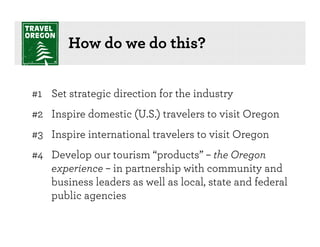 How do we do this?


#1 Set strategic direction for the industry
#2 Inspire domestic (U.S.) travelers to visit Oregon
#3 Inspire international travelers to visit Oregon
#4 Develop our tourism “products” – the Oregon
   experience – in partnership with community and
   business leaders as well as local, state and federal
   public agencies
 