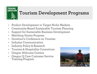 Tourism Development Programs

•   Product Development in Target Niche Markets
•   Community-Based Sustainable Tourism Planning
•   Support for Sustainable Business Development
•   Matching Grants Program
•   Governor’s Conference on Tourism
•   Industry Communication
•   Industry Policy & Research
•   Tourism & Hospitality Consortium
•   Oregon Welcome Centers
•   Oregon Q Care Customer Service
    Training Program
 