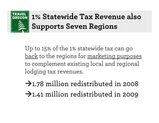 1% Statewide Tax Revenue also
  Supports Seven Regions

Up to 15% of the 1% statewide tax can go
back to the regions for marketing purposes
to complement existing local and regional
lodging tax revenues.
  1.78 million redistributed in 2008
  1.41 million redistributed in 2009
 