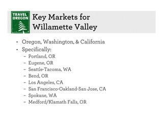 Key Markets for
       Willamette Valley
• Oregon, Washington, & California
• Specifically:
  –   Portland, OR
  –   Eugene, OR
  –   Seattle-Tacoma, WA
  –   Bend, OR
  –   Los Angeles, CA
  –   San Francisco-Oakland-San Jose, CA
  –   Spokane, WA
  –   Medford/Klamath Falls, OR
 