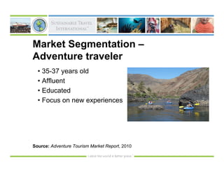 Market Segmentation –
Adventure traveler
  • 35-37 years old
  • Affluent
  • Educated
  • Focus on new experiences




Source: Adventure Tourism Market Report, 2010
 