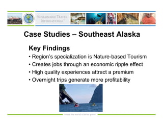 Case Studies – Southeast Alaska
 Key Findings
 • Region’s specialization is Nature-based Tourism
 • Creates jobs through an economic ripple effect
 • High quality experiences attract a premium
 • Overnight trips generate more profitability
 