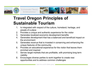 Travel Oregon Principles of
Sustainable Tourism
 1.   Is integrated with respect of the culture, homeland, heritage, and
      people of a place
 2.   Provides a unique and authentic experience for the visitor
 3.   Generates localized economic development benefits
 4.   Generates development that has a balanced and beneficial impact on
      the environment
 5.   Generates revenue that is invested in conserving and enhancing the
      unique features of the community
 6.   Provides an educational experience for the visitor that leaves them
      enriched and inspired
 7.   Serves target markets that are profitable, with promising long term
      viability
 8.   Encourages diverse parties to work together to create new
      opportunities and to address common challenges
 