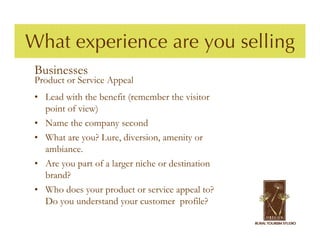 What experience are you selling
 Businesses
 Product or Service Appeal
 • Lead with the benefit (remember the visitor
   point of view)
 • Name the company second
 • What are you? Lure, diversion, amenity or
   ambiance.
 • Are you part of a larger niche or destination
   brand?
 • Who does your product or service appeal to?
   Do you understand your customer profile?
 