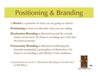 Positioning & Branding
A Brand is a promise of what you are going to deliver.
Positioning is how you describe what you are selling.
Destination Branding is directed toward the outside
  visitor or investor. Its focus is on luring new cash into
  the local economy.
Community Branding is directed at reflecting the
  internal community’s perception of themselves. Its
  focus is on creating a self identity of the residents.

(A good reference book is “Destination Branding for Small Cities”
   by Bill Baker.)
 