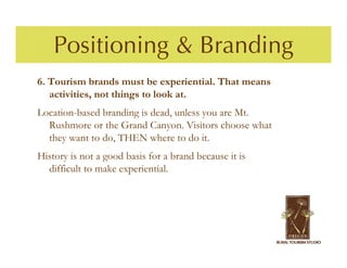 Positioning & Branding
6. Tourism brands must be experiential. That means
   activities, not things to look at.
Location-based branding is dead, unless you are Mt.
  Rushmore or the Grand Canyon. Visitors choose what
  they want to do, THEN where to do it.
History is not a good basis for a brand because it is
  difficult to make experiential.
 