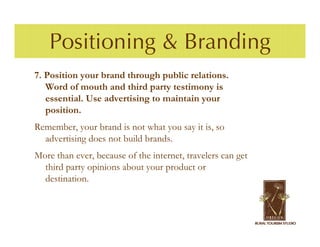 Positioning & Branding
7. Position your brand through public relations.
   Word of mouth and third party testimony is
   essential. Use advertising to maintain your
   position.
Remember, your brand is not what you say it is, so
  advertising does not build brands.
More than ever, because of the internet, travelers can get
  third party opinions about your product or
  destination.
 
