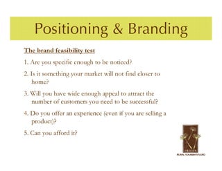 Positioning & Branding
The brand feasibility test
1. Are you specific enough to be noticed?
2. Is it something your market will not find closer to
    home?
3. Will you have wide enough appeal to attract the
   number of customers you need to be successful?
4. Do you offer an experience (even if you are selling a
   product)?
5. Can you afford it?
 