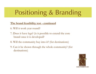 Positioning & Branding
The brand feasibility test - continued
6. Will it work year round?
7. Does it have legs? (is it possible to extend the core
   brand once it is developed?
8. Will the community buy into it? (for destinations)
9. Can it be shown through the whole community? (for
   destinations)
 