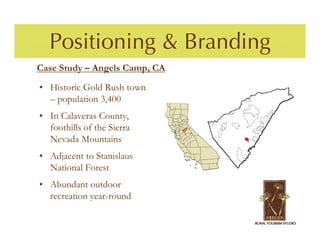 Positioning & Branding
Case Study – Angels Camp, CA

• Historic Gold Rush town
  – population 3,400
• In Calaveras County,
  foothills of the Sierra
  Nevada Mountains
• Adjacent to Stanislaus
  National Forest
• Abundant outdoor
  recreation year-round
 