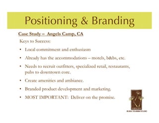 Positioning & Branding
Case Study – Angels Camp, CA
Keys to Success:
• Local commitment and enthusiasm
• Already has the accommodations – motels, b&bs, etc.
• Needs to recruit outfitters, specialized retail, restaurants,
  pubs to downtown core.
• Create amenities and ambiance.
• Branded product development and marketing.
• MOST IMPORTANT: Deliver on the promise.
 