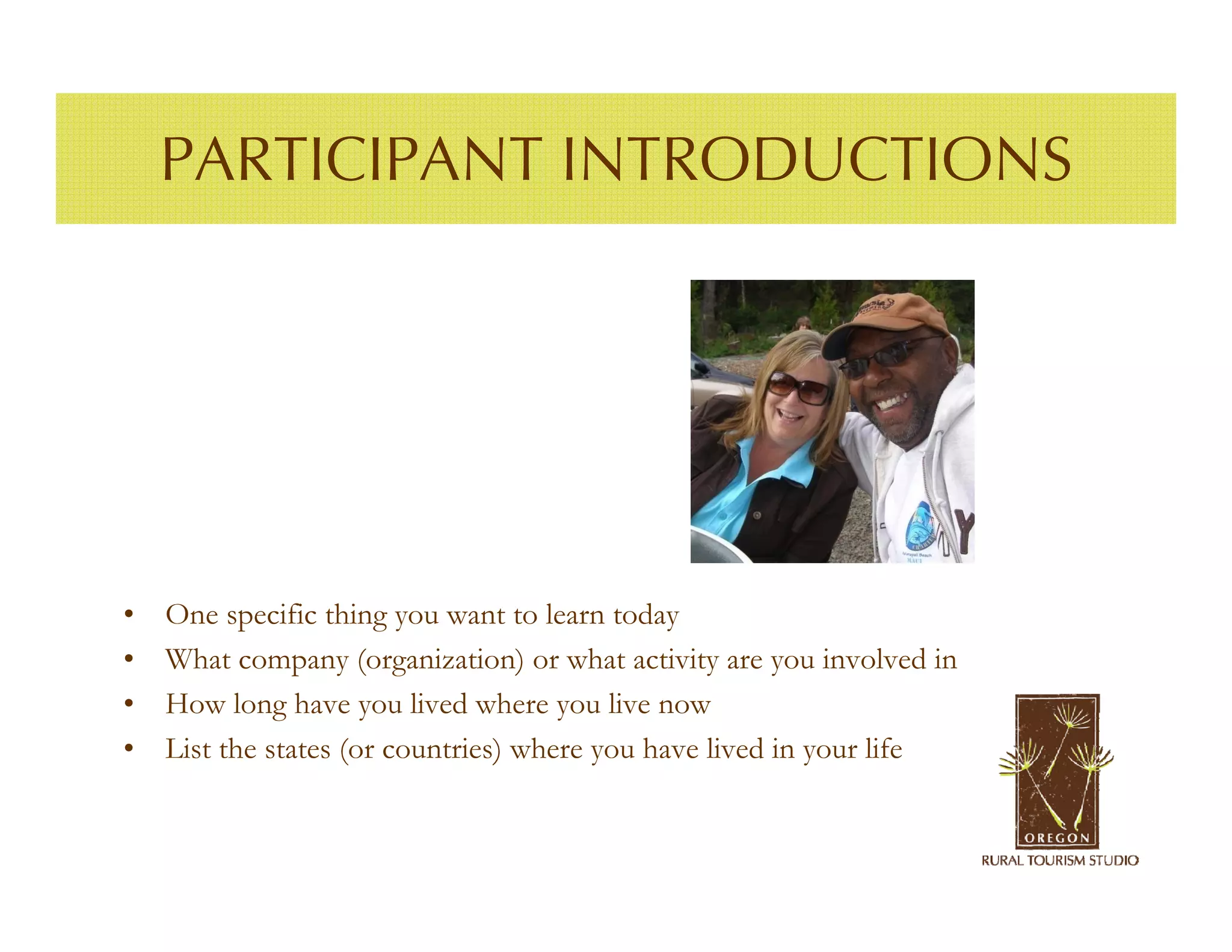 PARTICIPANT INTRODUCTIONS




•   One specific thing you want to learn today
•   What company (organization) or what activity are you involved in
•   How long have you lived where you live now
•   List the states (or countries) where you have lived in your life
 