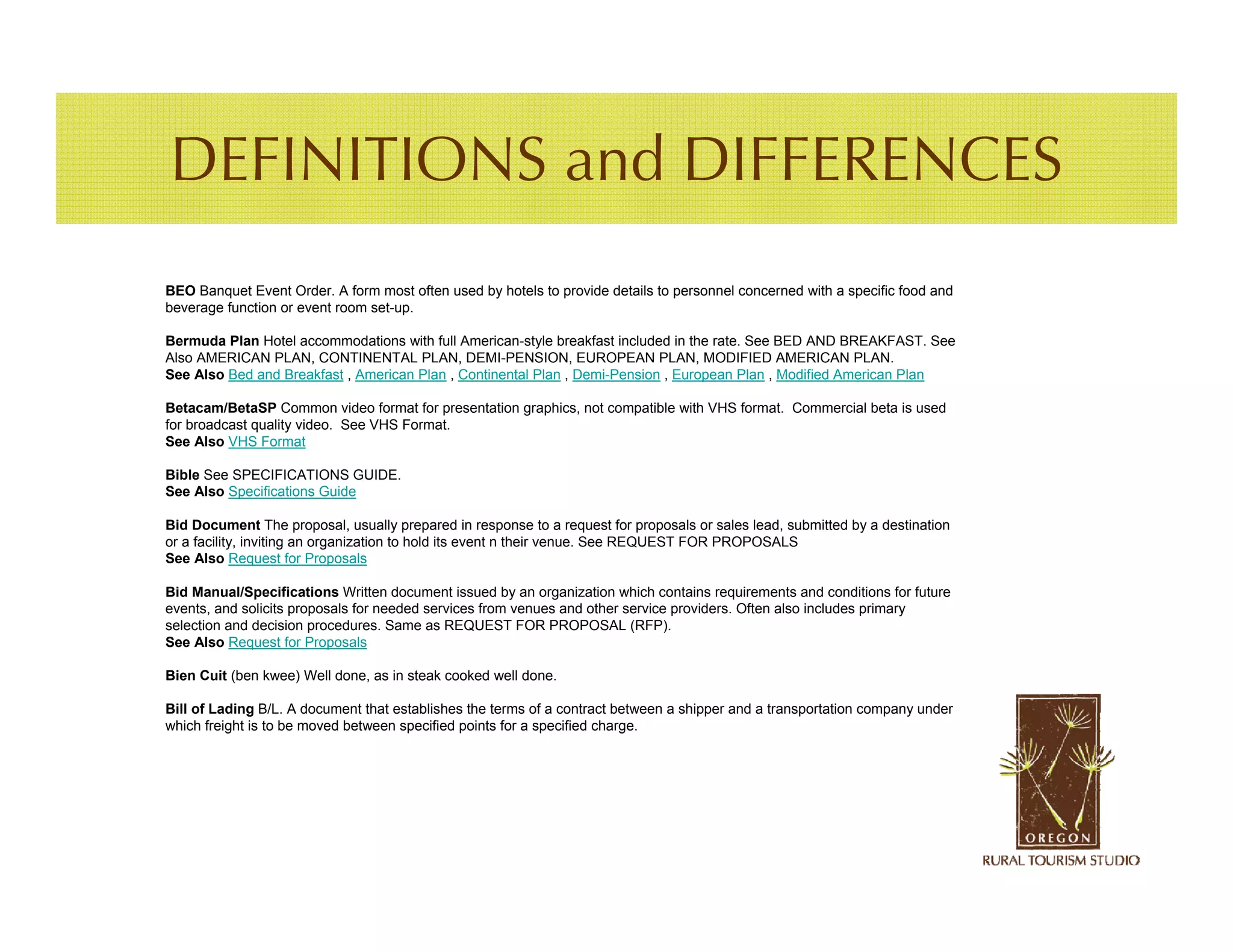 DEFINITIONS and DIFFERENCES
BEO Banquet Event Order. A form most often used by hotels to provide details to personnel concerned with a specific food and
beverage function or event room set-up.

Bermuda Plan Hotel accommodations with full American-style breakfast included in the rate. See BED AND BREAKFAST. See
Also AMERICAN PLAN, CONTINENTAL PLAN, DEMI-PENSION, EUROPEAN PLAN, MODIFIED AMERICAN PLAN.
See Also Bed and Breakfast , American Plan , Continental Plan , Demi-Pension , European Plan , Modified American Plan

Betacam/BetaSP Common video format for presentation graphics, not compatible with VHS format. Commercial beta is used
for broadcast quality video. See VHS Format.
See Also VHS Format

Bible See SPECIFICATIONS GUIDE.
See Also Specifications Guide

Bid Document The proposal, usually prepared in response to a request for proposals or sales lead, submitted by a destination
or a facility, inviting an organization to hold its event n their venue. See REQUEST FOR PROPOSALS
See Also Request for Proposals

Bid Manual/Specifications Written document issued by an organization which contains requirements and conditions for future
events, and solicits proposals for needed services from venues and other service providers. Often also includes primary
selection and decision procedures. Same as REQUEST FOR PROPOSAL (RFP).
See Also Request for Proposals

Bien Cuit (ben kwee) Well done, as in steak cooked well done.

Bill of Lading B/L. A document that establishes the terms of a contract between a shipper and a transportation company under
which freight is to be moved between specified points for a specified charge.
 