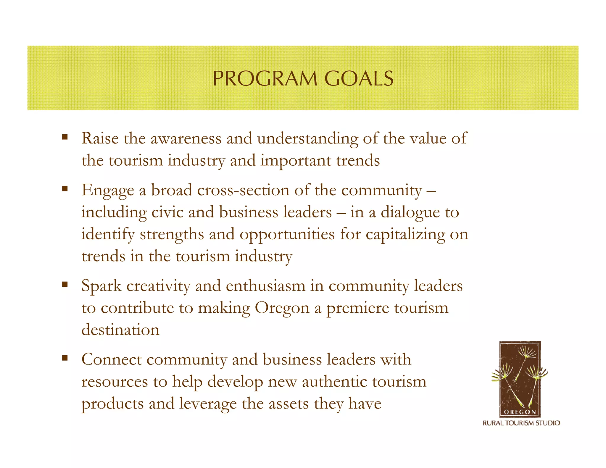 PROGRAM GOALS

Raise the awareness and understanding of the value of
the tourism industry and important trends
Engage a broad cross-section of the community –
including civic and business leaders – in a dialogue to
identify strengths and opportunities for capitalizing on
trends in the tourism industry
Spark creativity and enthusiasm in community leaders
to contribute to making Oregon a premiere tourism
destination
Connect community and business leaders with
resources to help develop new authentic tourism
products and leverage the assets they have
 