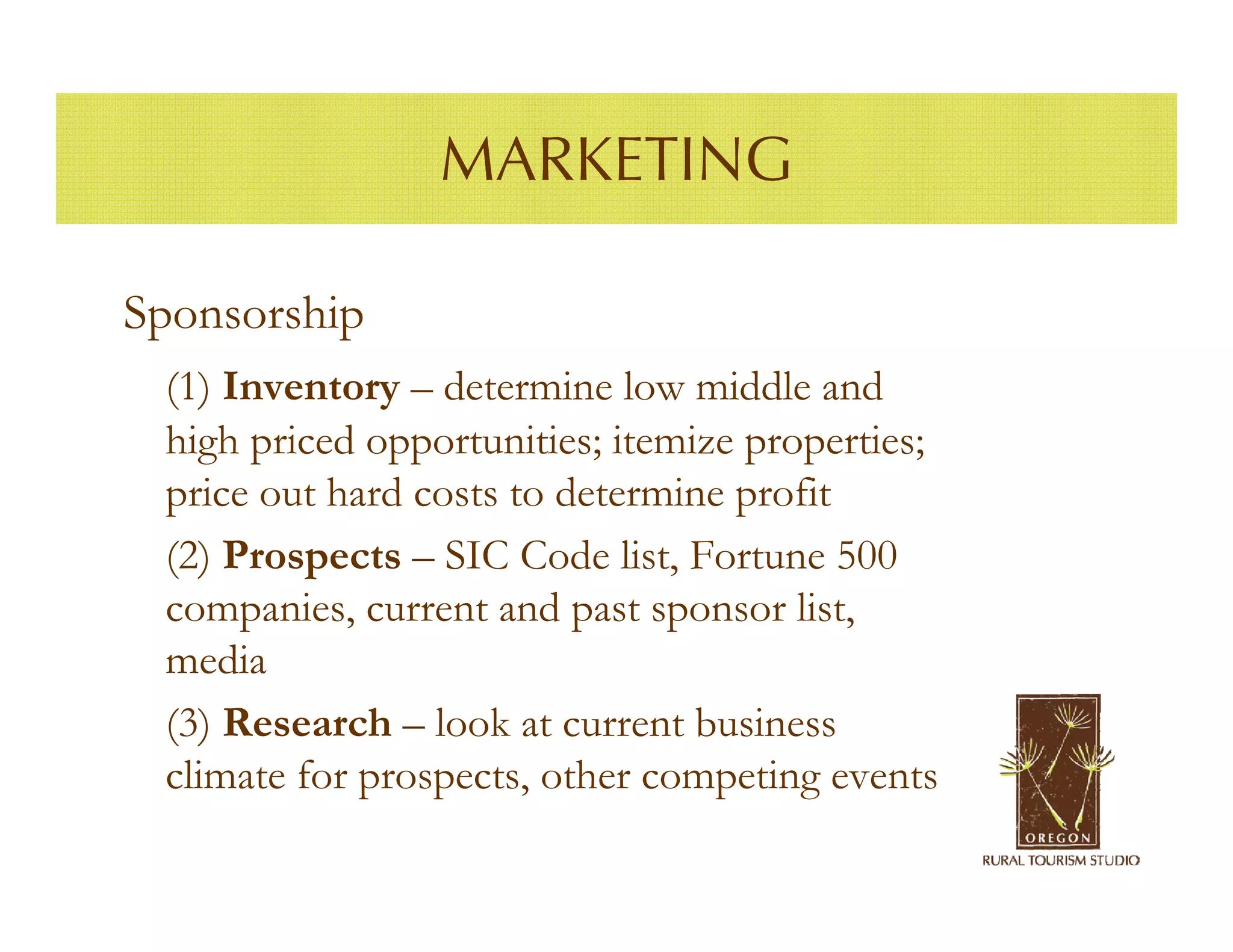 MARKETING

Sponsorship
 (1) Inventory – determine low middle and
 high priced opportunities; itemize properties;
 price out hard costs to determine profit
 (2) Prospects – SIC Code list, Fortune 500
 companies, current and past sponsor list,
 media
 (3) Research – look at current business
 climate for prospects, other competing events
 