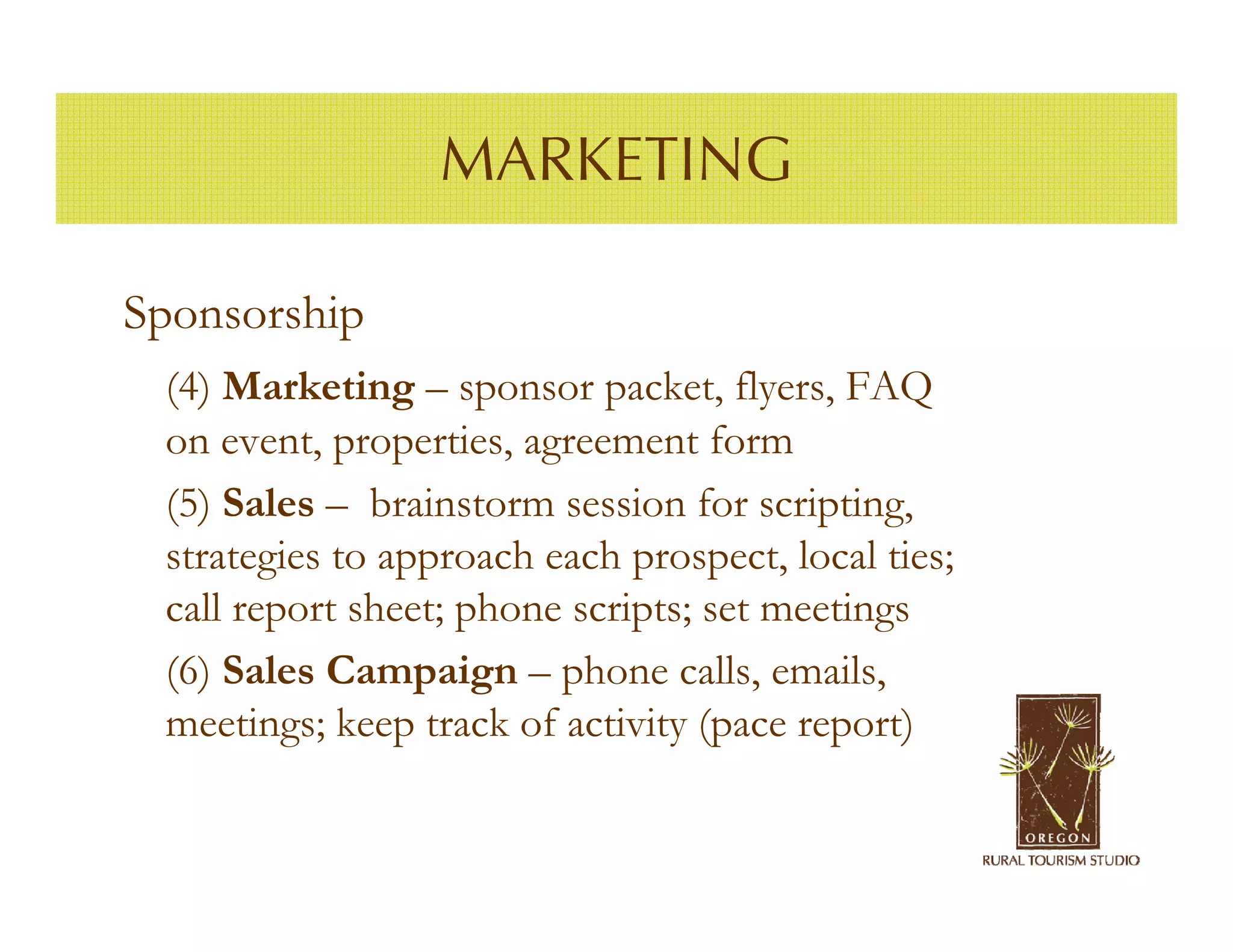 MARKETING

Sponsorship
 (4) Marketing – sponsor packet, flyers, FAQ
 on event, properties, agreement form
 (5) Sales – brainstorm session for scripting,
 strategies to approach each prospect, local ties;
 call report sheet; phone scripts; set meetings
 (6) Sales Campaign – phone calls, emails,
 meetings; keep track of activity (pace report)
 