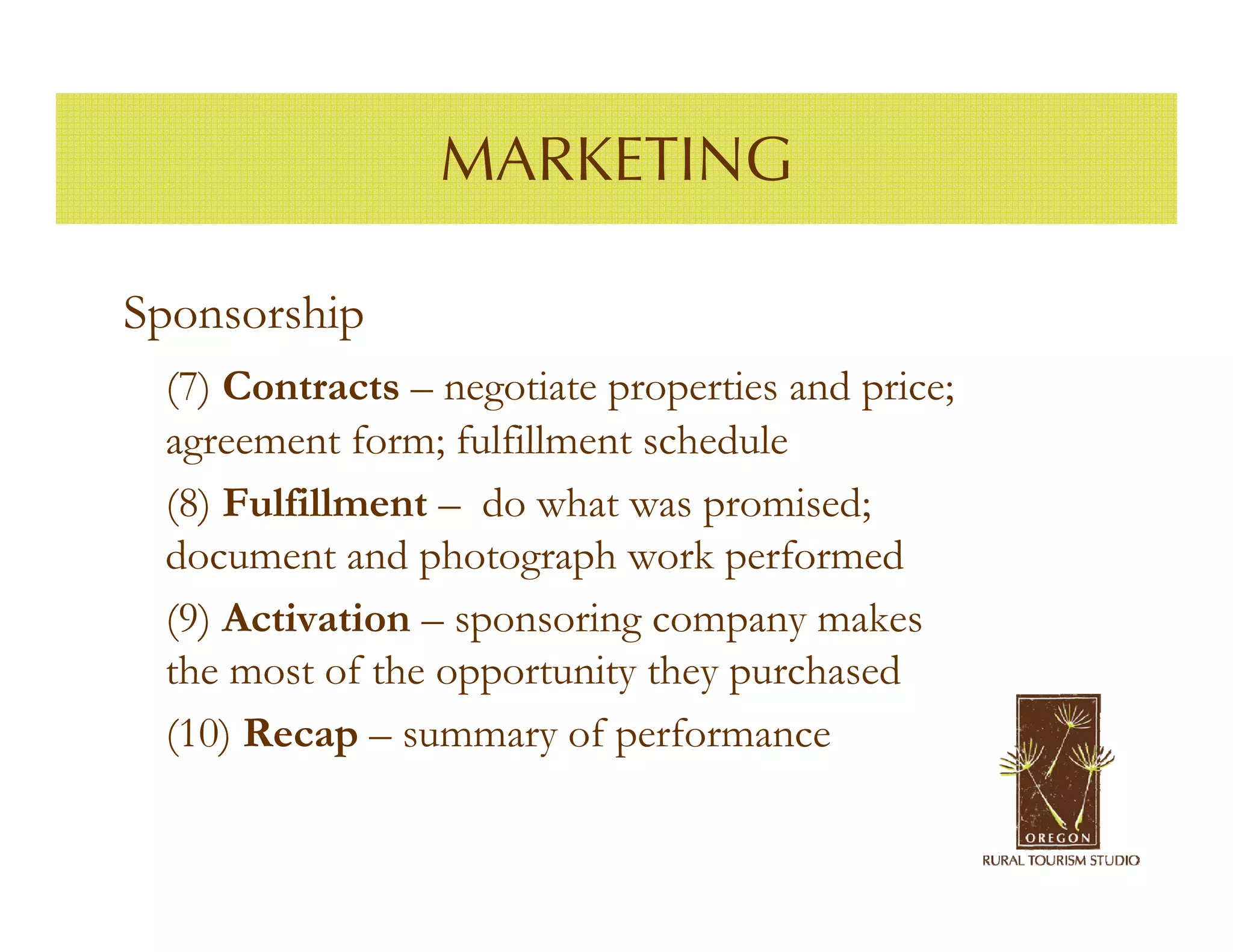 MARKETING

Sponsorship
 (7) Contracts – negotiate properties and price;
 agreement form; fulfillment schedule
 (8) Fulfillment – do what was promised;
 document and photograph work performed
 (9) Activation – sponsoring company makes
 the most of the opportunity they purchased
 (10) Recap – summary of performance
 
