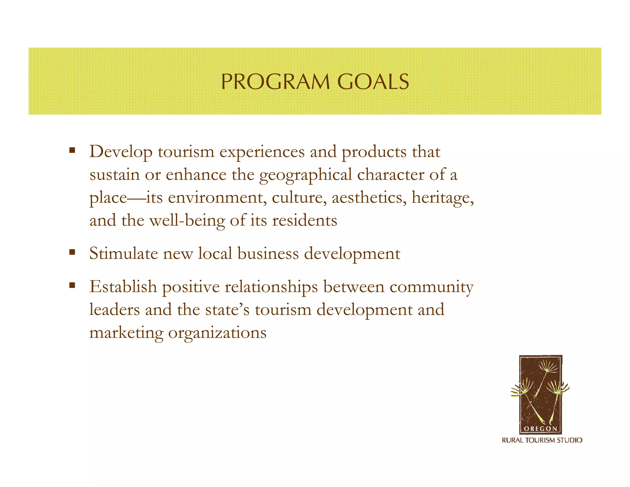 PROGRAM GOALS


Develop tourism experiences and products that
sustain or enhance the geographical character of a
place—its environment, culture, aesthetics, heritage,
and the well-being of its residents
Stimulate new local business development
Establish positive relationships between community
leaders and the state’s tourism development and
marketing organizations
 