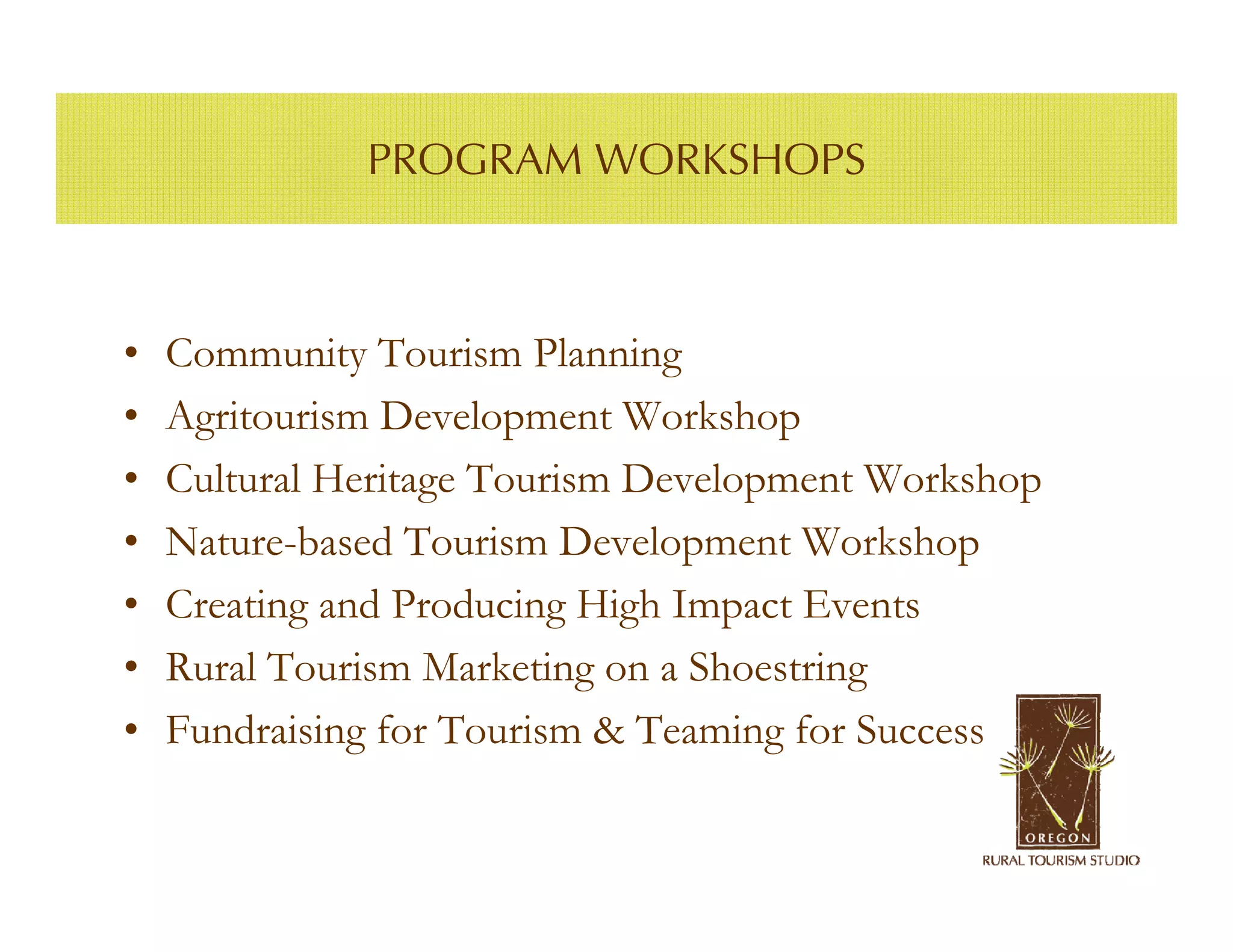 PROGRAM WORKSHOPS



•   Community Tourism Planning
•   Agritourism Development Workshop
•   Cultural Heritage Tourism Development Workshop
•   Nature-based Tourism Development Workshop
•   Creating and Producing High Impact Events
•   Rural Tourism Marketing on a Shoestring
•   Fundraising for Tourism & Teaming for Success
 