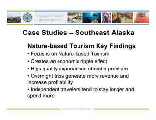 Case Studies – Southeast Alaska
 Nature-based Tourism Key Findings
 • Focus is on Nature-based Tourism
 • Creates an economic ripple effect
 • High quality experiences attract a premium
 • Overnight trips generate more revenue and
 increase profitability
 • Independent travelers tend to stay longer and
 spend more
 