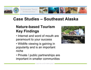 Case Studies – Southeast Alaska
 Nature-based Tourism
 Key Findings
 • Internet and word of mouth are
 paramount to your success
 • Wildlife viewing is gaining in
 popularity and is an important
 niche
 • Private / public partnerships are
 important in smaller communities
 