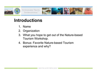 Introductions
  1. Name
  2. Organization
  3. What you hope to get out of the Nature-based
     Tourism Workshop.
  4. Bonus: Favorite Nature-based Tourism
     experience and why?
 