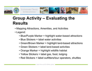 Group Activity – Evaluating the
Results
 • Mapping Attractions, Amenities, and Activities
 • Legend:
     • Blue/Purple Marker = highlight water-based attractions
     • Blue Stickers = label water activities
     • Green/Brown Marker = highlight land-based attractions
     • Green Stickers = label land-based activities
     • Orange Marker = highlight wildlife habitat
     • Yellow Stickers = label gas, food, lodging
     • Red Stickers = label outfitters/tour operators, shuttles
 