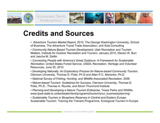 Credits and Sources
 • Adventure Tourism Market Report, 2010, The George Washington University, School
 of Business, The Adventure Travel Trade Association, and Xola Consulting
 • Community Nature-Based Tourism Development, Utah Recreation and Tourism
 Matters, Institute for Outdoor Recreation and Tourism, January 2010, Steven W. Burr
 and Jascha M. Zeitlin
 • Connecting People with America’s Great Outdoors: A Framework for Sustainable
 Recreation, United States Forest Service, USDA, Recreation, Heritage and Volunteer
 Resources, June 25, 2010
 • Developing Naturally: An Exploratory Process for Nature-based Community Tourism,
 Clemson University, Thomas D. Potts, Ph.D and Allan P.C. Marsinko, Ph.D.
 • National Survey of Fishing, Hunting, and Wildlife-Associated Recreation, 2006
 • Nature-based Tourism: Guidelines for Success, Clemson University, Thomas D.
 Potts, Ph.D., Thomas A. Rourke, and Strom Thurmond Institute
 • Planning and Developing a Nature Tourism Enterprise, Texas Parks and Wildlife,
 www.tpwd.state.tx.us/landwater/land/programs/tourism/your_business/planning/
 • Sustainable Tourism in Biosphere Reserves in Central and Eastern Europe,
 Sustainable Tourism: Training the Trainers Programme, Ecologicial Tourism in Europe
 