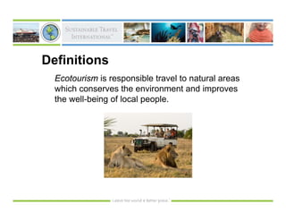 Definitions
  Ecotourism is responsible travel to natural areas
  which conserves the environment and improves
  the well-being of local people.
 