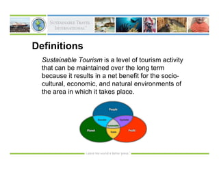 Definitions
  Sustainable Tourism is a level of tourism activity
  that can be maintained over the long term
  because it results in a net benefit for the socio-
  cultural, economic, and natural environments of
  the area in which it takes place.
 