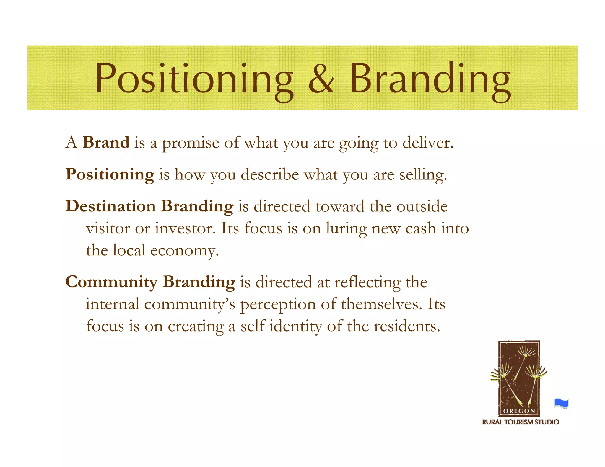 Positioning & Branding
A Brand is a promise of what you are going to deliver.
Positioning is how you describe what you are selling.
Destination Branding is directed toward the outside
  visitor or investor. Its focus is on luring new cash into
  the local economy.
Community Branding is directed at reflecting the
  internal community’s perception of themselves. Its
  focus is on creating a self identity of the residents.
 