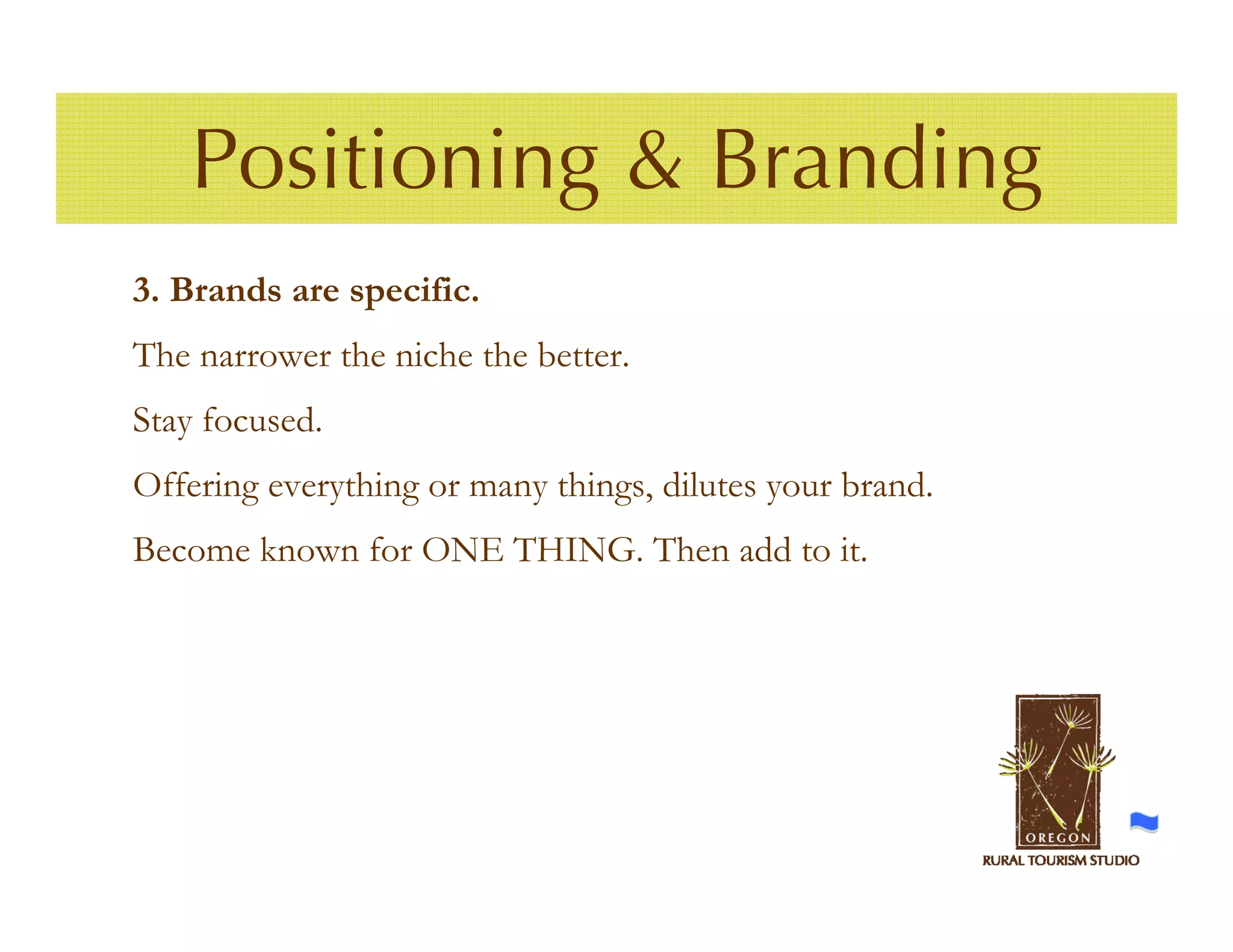 Positioning & Branding
3. Brands are specific.
The narrower the niche the better.
Stay focused.
Offering everything or many things, dilutes your brand.
Become known for ONE THING. Then add to it.
 