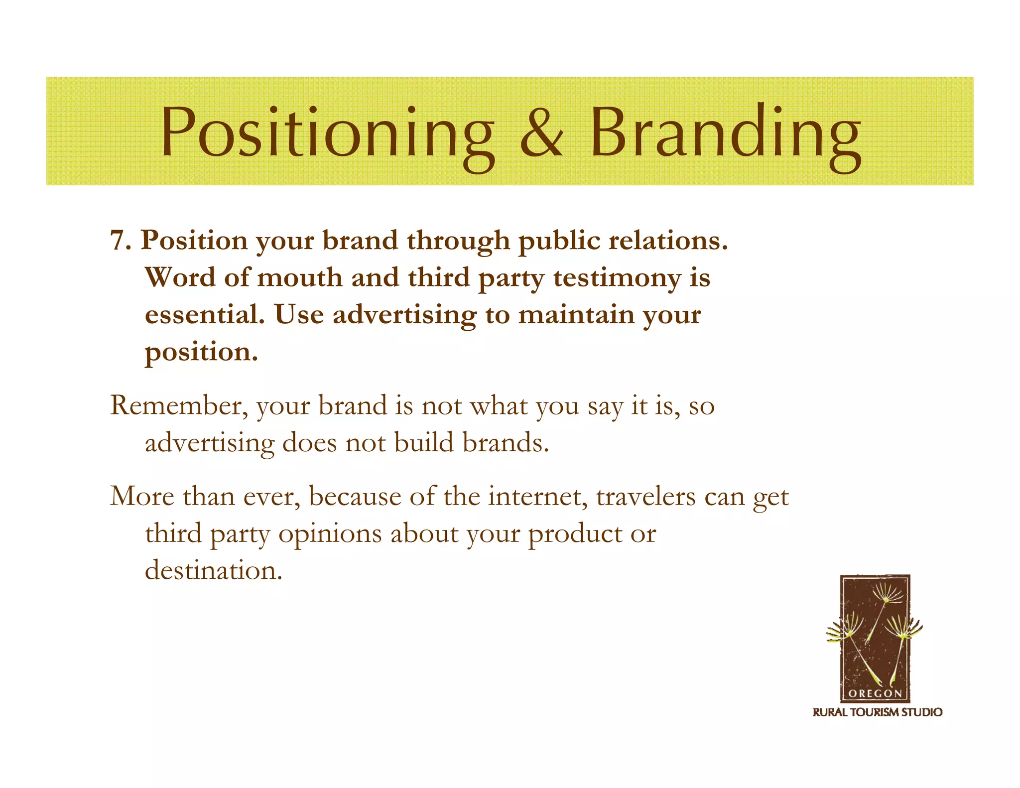 Positioning & Branding
7. Position your brand through public relations.
   Word of mouth and third party testimony is
   essential. Use advertising to maintain your
   position.
Remember, your brand is not what you say it is, so
  advertising does not build brands.
More than ever, because of the internet, travelers can get
  third party opinions about your product or
  destination.
 