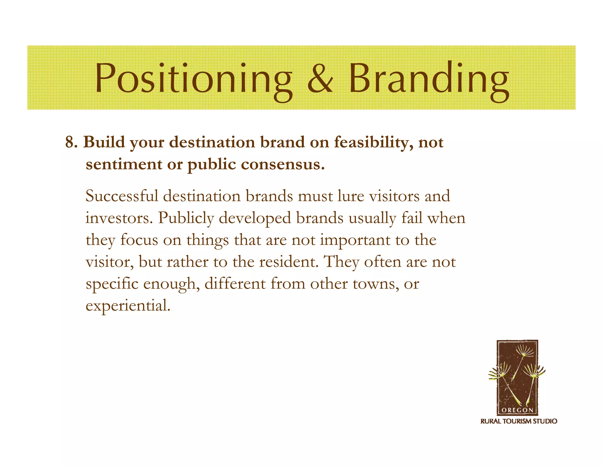 Positioning & Branding
8. Build your destination brand on feasibility, not
   sentiment or public consensus.
  Successful destination brands must lure visitors and
  investors. Publicly developed brands usually fail when
  they focus on things that are not important to the
  visitor, but rather to the resident. They often are not
  specific enough, different from other towns, or
  experiential.
 