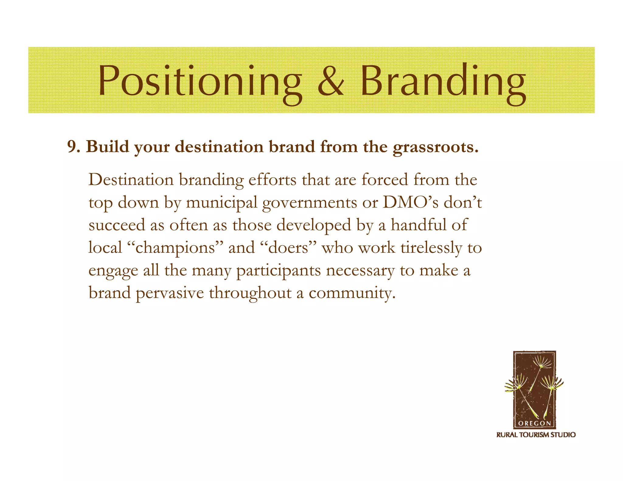 Positioning & Branding
9. Build your destination brand from the grassroots.
  Destination branding efforts that are forced from the
  top down by municipal governments or DMO’s don’t
  succeed as often as those developed by a handful of
  local “champions” and “doers” who work tirelessly to
  engage all the many participants necessary to make a
  brand pervasive throughout a community.
 
