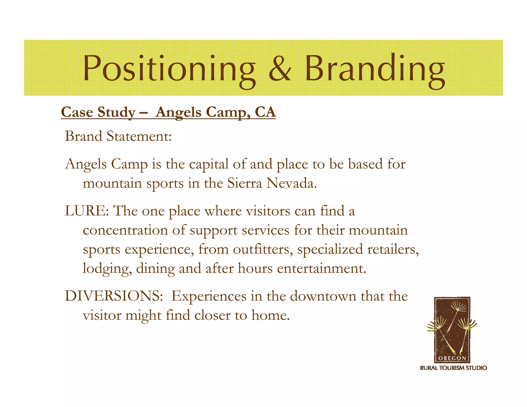 Positioning & Branding
Case Study – Angels Camp, CA
Brand Statement:
Angels Camp is the capital of and place to be based for
  mountain sports in the Sierra Nevada.
LURE: The one place where visitors can find a
  concentration of support services for their mountain
  sports experience, from outfitters, specialized retailers,
  lodging, dining and after hours entertainment.
DIVERSIONS: Experiences in the downtown that the
  visitor might find closer to home.
 
