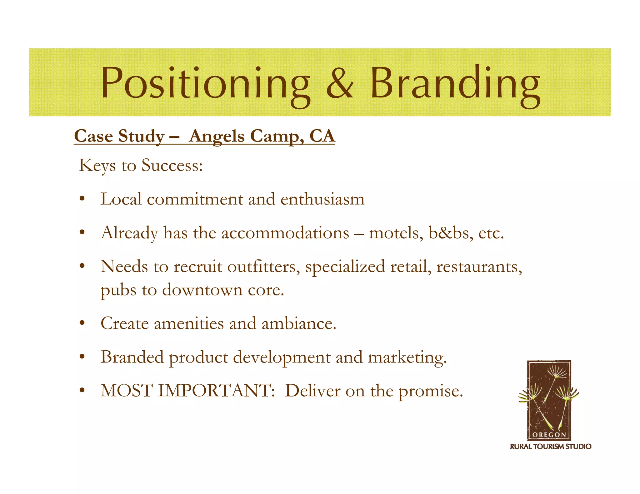 Positioning & Branding
Case Study – Angels Camp, CA
Keys to Success:
• Local commitment and enthusiasm
• Already has the accommodations – motels, b&bs, etc.
• Needs to recruit outfitters, specialized retail, restaurants,
  pubs to downtown core.
• Create amenities and ambiance.
• Branded product development and marketing.
• MOST IMPORTANT: Deliver on the promise.
 