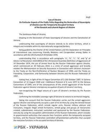 Draft
Law of Ukraine
On Particular Aspects of the Public Policy Regarding the Restoration of Sovereignty
of Ukraine over the Temporarily Occupied Territory
of the Donetsk and Luhansk Regions of Ukraine
The Verkhovna Rada of Ukraine,
drawing on the Declaration of State Sovereignty of Ukraine and the Constitution of
Ukraine,
underscoring that sovereignty of Ukraine extends to its entire territory, which is
integral and inviolable within its internationally recognized borders,
being guided by the Charter of the United Nations and the Declaration on Principles
of International Law concerning Friendly Relations and Co-operation among States in
accordance with the UN Charted of 24 October 1970,
understanding that, in accordance with paragraphs “a”, “b”, “c”, “d”, and “g” of
Article 3 of Resolution 3314 (XXIX) of the UN General Assembly (Definition of Aggression) of
14 December 1974, the use of armed force by the Russian Federation against Ukraine,
which commenced on 20 February 2014, is a crime of armed aggression and brutally
violates the Memorandum on Security Assurances in Connection with Ukraine's Accession
to the Treaty on the Non-Proliferation of Nuclear Weapons of 1994, and the Treaty on
Friendship, Cooperation, and Partnership between Ukraine and the Russian Federation of
1997,
stating that, in light of the IV Hague Convention of 5 (18) October 1907, IV Geneva
Convention of 12 August 1949 and I Additional Protocol of 8 June 1977 to the Geneva
Conventions of 1949, one of the consequences of the armed aggression of the Russian
Federation against Ukraine is temporary occupation of parts of Ukraine’s territory,
non-recognizing the illegal seizure of a part of Ukraine’s territory by the Russian
Federation,
confirming the inviolable sovereign right of Ukraine to restore its territorial integrity,
taking into account that the Russian Federation carries out the armed aggression
against Ukraine and temporarily occupies a part of its territory by using the Armed Forced
of the Russian Federation, which include regular units, Russian military advisors and
instructors, irregular illegal armed formations, armed gangs and groups of mercenaries
created, subordinated, instructed, controlled and sponsored by the Russian Federation,
and also by using the occupation administration of the Russian Federation, which includes
its governmental authorities that execute their functions within the temporarily occupied
territory, and the Russian Federation controlled self-proclaimed authorities that usurped
the executive functions in the occupied territory of Ukraine,
 